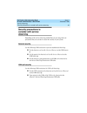 Page 86Service observing 
64 Security precautions to consider with service observing 
Call Center Little Instruction Book
for basic administration  585-210-935  Issue 1
December 1999
Security precautions to 
consider with service
observing
Depending on the service observing method that you are using, there are 
precautions that you can take to ensure the security of your system.
General security
Use the following COR restrictions to prevent unauthorized observing:
nFor the observer, set Can Be A Service...