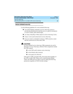 Page 87Call Center Little Instruction Book
for basic administration  585-210-935  Issue 1
December 1999
Service observing 
65 Security precautions to consider with service observing 
Vector-initiated security
Use the following guidelines for vector-initiated observing:
nUse Call prompting commands in service observing vectors to 
provide passcode protection and limit access to specific destinations 
or vector-verified, caller-entered digits. 
nUse Time of Day/Day of Week checks in service observing vectors....