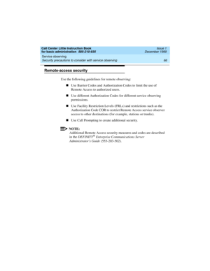 Page 88Service observing 
66 Security precautions to consider with service observing 
Call Center Little Instruction Book
for basic administration  585-210-935  Issue 1
December 1999
Remote-access security
Use the following guidelines for remote observing:
nUse Barrier Codes and Authorization Codes to limit the use of 
Remote Access to authorized users.
nUse different Authorization Codes for different service observing 
permissions.
nUse Facility Restriction Levels (FRLs) and restrictions such as the...