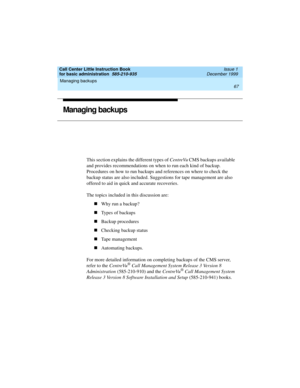 Page 89Call Center Little Instruction Book
for basic administration  585-210-935  Issue 1
December 1999
Managing backups 
67  
Managing backups
This section explains the different types of CentreVu CMS backups available 
and provides recommendations on when to run each kind of backup. 
Procedures on how to run backups and references on where to check the 
backup status are also included. Suggestions for tape management are also 
offered to aid in quick and accurate recoveries. 
The topics included in this...