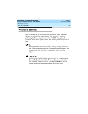 Page 90Managing backups 
68 Why run a backup? 
Call Center Little Instruction Book
for basic administration  585-210-935  Issue 1
December 1999
Why run a backup?
Data is crucial to the successful operation of your call center. Therefore, 
backups are critical to the maintenance of your system. By regularly 
performing backups, you protect your CentreVu CMS data against the 
possibility of loss due to system failures, disk crashes, power outages, and so 
forth.
Tip:
Running backups while your system is running...