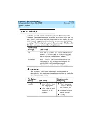 Page 91Call Center Little Instruction Book
for basic administration  585-210-935  Issue 1
December 1999
Managing backups 
69 Types of backups 
Types of backups
Most often, you will perform a maintenance backup. Depending on the 
capacity of your backup device and the amount of data to be saved, you can 
select either a Full or an Incremental maintenance backup. Most of the tape 
drives currently shipped with CentreVu CMS accommodate a Full backup 
on one tape. The following tables describe the various types of...