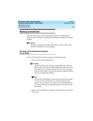 Page 92Managing backups 
70 Backup procedures 
Call Center Little Instruction Book
for basic administration  585-210-935  Issue 1
December 1999
Backup procedures
The following sections step you through the process of completing the 
different types of backups, including full maintenance backups and cmsadm 
backups.
NOTE:
Running a maintenance backup could impact system resources and 
should be scheduled to run accordingly.
Running a full maintenance backup 
for all ACDs
To run a full maintenance backup,...