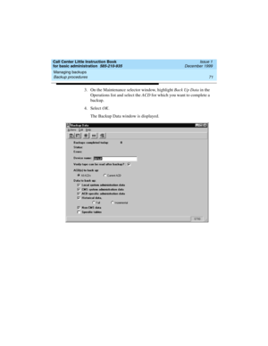 Page 93Call Center Little Instruction Book
for basic administration  585-210-935  Issue 1
December 1999
Managing backups 
71 Backup procedures 
3. On the Maintenance selector window, highlight Back Up Data in the 
Operations list and select the ACD for which you want to complete a 
backup. 
4. Select OK.
The Backup Data window is displayed. 