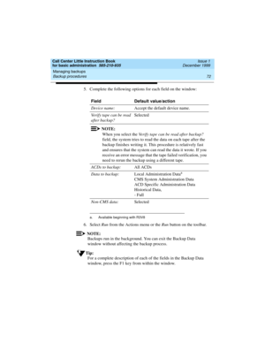 Page 94Managing backups 
72 Backup procedures 
Call Center Little Instruction Book
for basic administration  585-210-935  Issue 1
December 1999
5. Complete the following options for each field on the window: 
6. Select Run from the Actions menu or the Run button on the toolbar.
NOTE:
Backups run in the background. You can exit the Backup Data 
window without affecting the backup process.
Tip:
For a complete description of each of the fields in the Backup Data 
window, press the F1 key from within the...