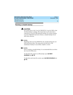 Page 95Call Center Little Instruction Book
for basic administration  585-210-935  Issue 1
December 1999
Managing backups 
73 Backup procedures 
Running a cmsadm backup
!CAUTION:
On systems prior to the CentreVu CMS R3V8, CentreVu CMS is shut 
off when backup is running. This means that no call center data is 
collected by CentreVu CMS during the backup. For systems running 
CentreVu CMS R3V8 and newer releases, cmsadm backups do not 
affect data collection.
NOTE:
Beginning with CentreVu CMS R3V8, the cmsadm...