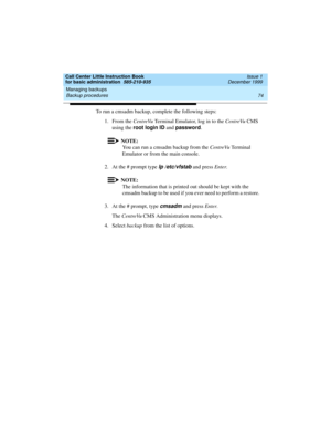 Page 96Managing backups 
74 Backup procedures 
Call Center Little Instruction Book
for basic administration  585-210-935  Issue 1
December 1999
To run a cmsadm backup, complete the following steps:
1. From the CentreVu Terminal Emulator, log in to the CentreVu CMS 
using the root login ID
 and password
.
NOTE:
You can run a cmsadm backup from the CentreVu Te r m i n a l  
Emulator or from the main console.
2. At the # prompt type 
lp /etc/vfstab and press Enter.
NOTE:
The information that is printed out should...