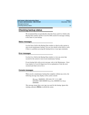 Page 97Call Center Little Instruction Book
for basic administration  585-210-935  Issue 1
December 1999
Managing backups 
75 Checking backup status 
Checking backup status
We recommend that you periodically check the Status and Error fields in the 
Backup Data window and the CentreVu CMS console for messages relating 
to the status of your backup. 
Status messages
Use the St atus field in the Backup Data window to check on the current or 
most recent maintenance backup. You can view details in this field to...