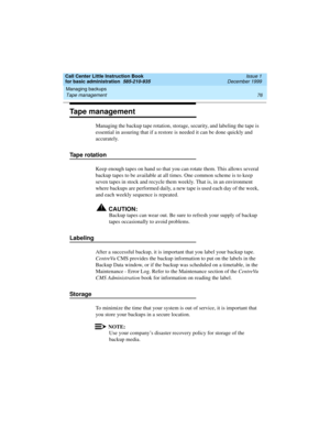 Page 98Managing backups 
76 Tape management 
Call Center Little Instruction Book
for basic administration  585-210-935  Issue 1
December 1999
Tape management
Managing the backup tape rotation, storage, security, and labeling the tape is 
essential in assuring that if a restore is needed it can be done quickly and 
accurately. 
Tape rotation
Keep enough tapes on hand so that you can rotate them. This allows several 
backup tapes to be available at all times. One common scheme is to keep 
seven tapes in stock and...