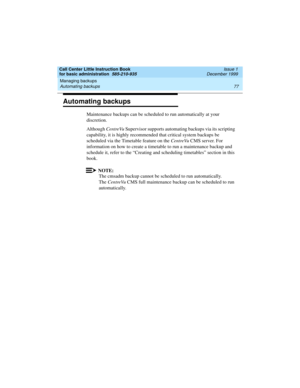 Page 99Call Center Little Instruction Book
for basic administration  585-210-935  Issue 1
December 1999
Managing backups 
77 Automating backups 
Automating backups
Maintenance backups can be scheduled to run automatically at your 
discretion.
Although CentreVu Supervisor supports automating backups via its scripting 
capability, it is highly recommended that critical system backups be 
scheduled via the Timetable feature on the CentreVu CMS server. For 
information on how to create a timetable to run a...