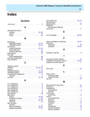 Page 103    CentreVu CMS Release 3 Version 8 Disk-Mirrored Systems
97
Index
Symbols
/cms mirror  .  .  .  .  .  .  .  .  .  .  .  .  .  .  .  .  .  .  .  .  .  .5
A
alternate boot device
creating.  .  .  .  .  .  .  .  .  .  .  .  .  .  .  .  .  .  .  . 26, 35
testing  .  .  .  .  .  .  .  .  .  .  .  .  .  .  .  .  .  .  .  .  .  . 27
using .  .  .  .  .  .  .  .  .  .  .  .  .  .  .  .  .  .  .  .  .  .  . 39
B
backing up
CMSADM backup  .  .  .  .  .  .  .  .  .  .  .  .  .  . 41–42
CMSADM restore  .  .  .  ....