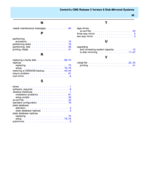 Page 104    CentreVu CMS Release 3 Version 8 Disk-Mirrored Systems
98
N
needs maintenance messages .  .  .  .  .  .  .  .  .  .  .  84
P
partitioning
procedure  .  .  .  .  .  .  .  .  .  .  .  .  .  .  .  .  .  .  .  .  16
partitioning disks  .  .  .  .  .  .  .  .  .  .  .  .  .  .  .  .  .  .  76
partitioning, disk  .  .  .  .  .  .  .  .  .  .  .  .  .  .  .  .  .  .  56
printing 
vfstab.  .  .  .  .  .  .  .  .  .  .  .  .  .  .  .  .  .  .  .  41
R
replacing a faulty disk.  .  .  .  .  .  .  .  .  .  .  ....