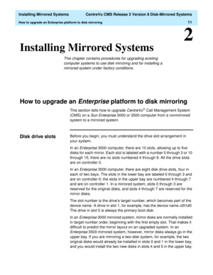 Page 17  Installing Mirrored Systems  CentreVu CMS Release 3 Version 8 Disk-Mirrored Systems
How to upgrade an Enterprise platform to disk mirroring11
2
Installing Mirrored Systems2
This chapter contains procedures for upgrading existing 
computer
 systems to use disk mirroring and for installing a 
mirrored system under factory conditions.
How to upgrade an Enterprise platform to disk mirroring2
This section tells how to upgrade CentreVuâ Call Management System 
(CMS) on a 
Sun Enterprise 3000 or 3500 computer...