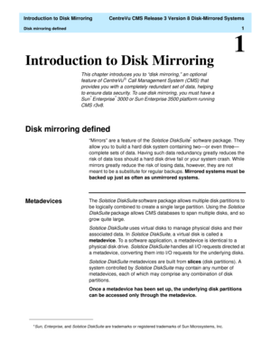 Page 7  Introduction to Disk Mirroring  CentreVu CMS Release 3 Version 8 Disk-Mirrored Systems
Disk mirroring defined1
1
Introduction to Disk Mirroring1
This chapter introduces you to “disk mirroring,” an optional 
feature of CentreVuâ Call Management System (CMS) that 
provides you with a completely redundant set of data, helping 
to ensure data security. To use disk mirroring, you must have a 
Sun
* Enterprise* 3000 or Sun Enterprise 3500 platform running 
CMS r3v8.
Disk mirroring defined1
“Mirrors” are a...