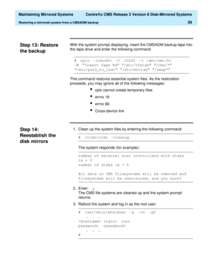 Page 65  Maintaining Mirrored Systems  CentreVu CMS Release 3 Version 8 Disk-Mirrored Systems
Restoring a mirrored system from a CMSADM backup59
Step 13: Restore 
the backup
3
With the system prompt displaying, insert the CMSADM backup tape into 
the tape drive and enter the following command:
This command restores essential system files. As the restoration 
proceeds, you may ignore all of the following messages:
lcpio cannot create temporary files
lerrno 18
lerrno 89
lCross-device link
Step 14: 
Reestablish...