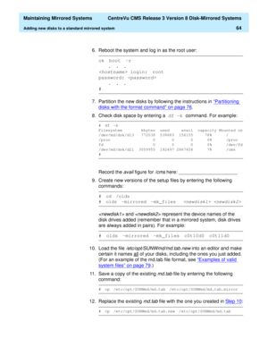 Page 70  Maintaining Mirrored Systems  CentreVu CMS Release 3 Version 8 Disk-Mirrored Systems
Adding new disks to a standard mirrored system64
6. Reboot the system and log in as the root user:
7. Partition the new disks by following the instructions in “Partitioning 
disks with the format command” on page 76.
8. Check disk space by entering a df -k 
command. For example:
Record the 
avail figure for /cms here: ______________________
9. Create new versions of the setup files by entering the following 
commands:...