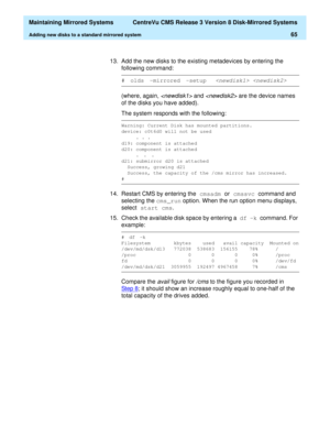 Page 71  Maintaining Mirrored Systems  CentreVu CMS Release 3 Version 8 Disk-Mirrored Systems
Adding new disks to a standard mirrored system65
13. Add the new disks to the existing metadevices by entering the 
following command:
(where, again, 
 and  are the device names 
of the disks you have added).
The system responds with the following:
14. Restart CMS by entering the cmsadm 
or cmssvc 
command and 
selecting the cms_run
 option. When the run
 option menu displays, 
select start cms
.
15. Check the...