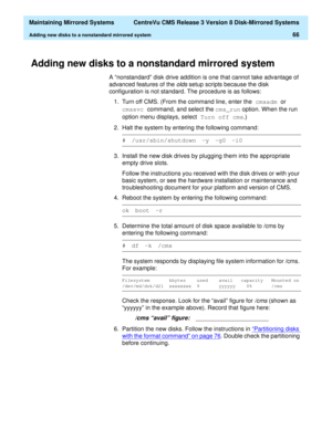 Page 72  Maintaining Mirrored Systems  CentreVu CMS Release 3 Version 8 Disk-Mirrored Systems
Adding new disks to a nonstandard mirrored system66
Adding new disks to a nonstandard mirrored system3
A “nonstandard” disk drive addition is one that cannot take advantage of 
advanced features of the 
olds setup scripts because the disk 
configuration is not standard. The procedure is as follows:
1. Turn off CMS. (From the command line, enter the cmsadm 
or 
cmssvc 
command, and select the cms_run
 option. When the...