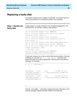 Page 75  Maintaining Mirrored Systems  CentreVu CMS Release 3 Version 8 Disk-Mirrored Systems
Replacing a faulty disk69
Replacing a faulty disk3
This section explains how to replace a faulty disk. The system does not 
need to be powered off or rebooted to perform this procedure.
Step 1: Identify the 
faulty disk
3
A disk problem is usually indicated in the /var/adm/messages file. The 
following lines, for example, indicate a disk problem: 
Those lines, however, do not tell us which disk has the problem. One way...