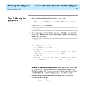 Page 76  Maintaining Mirrored Systems  CentreVu CMS Release 3 Version 8 Disk-Mirrored Systems
Replacing a faulty disk70
Step 2: Identify the 
submirrors
3
1. Add the Solstice DiskSuite directories to your path:
2. Enter a metastat
 command:
3. Scan the output of the metastat command to find the name of the 
faulty disk. The following lines, for example, indicate that the faulty 
c0t2d0 disk is in d20:
Be sure to check all
 the submirrors. If the disk is also listed under 
d11 or d12, it is a boot disk belonging...