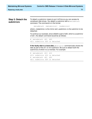 Page 77  Maintaining Mirrored Systems  CentreVu CMS Release 3 Version 8 Disk-Mirrored Systems
Replacing a faulty disk71
Step 3: Detach the 
submirrors
3
To detach a submirror means to put it off line so you can access its 
constituent disk drives. You detach a submirror with a metadetach
 
command. The command is in the format:
metadetach
 
where  is the mirror and  is the submirror to be 
detached. 
To continue our example, since c0t2d0 is part of d20, which is a submirror 
of d21, the detach command would be...