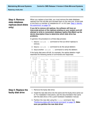 Page 78  Maintaining Mirrored Systems  CentreVu CMS Release 3 Version 8 Disk-Mirrored Systems
Replacing a faulty disk72
Step 4: Remove 
state database 
replicas (boot disks 
only)
3
When you replace a boot disk, you must remove the state database 
replicas from the old disk and recreate them on the new one. A boot disk 
is one that is a member of metadevice d11 or d12 (see “Step 2: Identify 
the submirrors” on page 70).
If you fail to remove old replicas, the software will have an 
inaccurate picture of the...