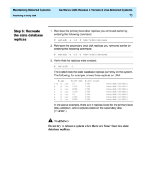 Page 79  Maintaining Mirrored Systems  CentreVu CMS Release 3 Version 8 Disk-Mirrored Systems
Replacing a faulty disk73
Step 6: Recreate 
the state database 
replicas
3
1. Recreate the primary boot disk replicas you removed earlier by 
entering the following command:
2. Recreate the secondary boot disk replicas you removed earlier by 
entering the following command:
3. Verify that the replicas were created:
The system lists the state database replicas currently on the system. 
The following, for example, shows...