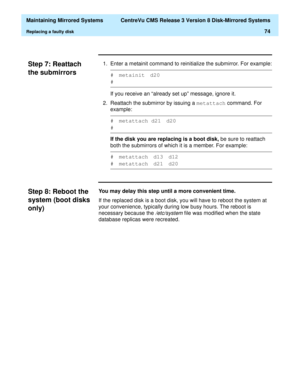 Page 80  Maintaining Mirrored Systems  CentreVu CMS Release 3 Version 8 Disk-Mirrored Systems
Replacing a faulty disk74
Step 7: Reattach 
the submirrors
3
1. Enter a metainit command to reinitialize the submirror. For example:
If you receive an “already set up” message, ignore it.
2. Reattach the submirror by issuing a metattach
 command. For 
example:
If the disk you are replacing is a boot disk, be sure to reattach 
both the submirrors of which it is a member. For example:
Step 8: Reboot the 
system (boot...