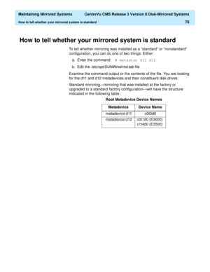 Page 84  Maintaining Mirrored Systems  CentreVu CMS Release 3 Version 8 Disk-Mirrored Systems
How to tell whether your mirrored system is standard78
How to tell whether your mirrored system is standard3
To tell whether mirroring was installed as a “standard” or “nonstandard” 
configuration, you can do one of two things. Either:
a. Enter the command:# metastat d11 d12
b. Edit the 
/etc/opt/SUNWmd/md.tab file
Examine the command output or the contents of the file. You are looking 
for the d11 and d12 metadevices...