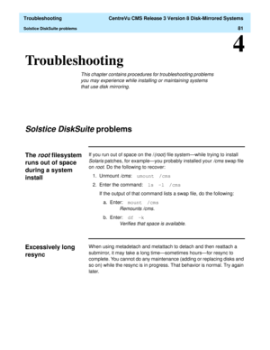 Page 87  Troubleshooting  CentreVu CMS Release 3 Version 8 Disk-Mirrored Systems
Solstice DiskSuite problems81
4
Troubleshooting4
This chapter contains procedures for troubleshooting problems 
you may experience while installing or maintaining systems 
that use disk mirroring.
Solstice DiskSuite problems4
The root filesystem 
runs out of space 
during a system 
install
4
If you run out of space on the /(root) file system—while trying to install 
Solaris patches, for example—you probably installed your /cms swap...