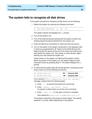 Page 88  Troubleshooting  CentreVu CMS Release 3 Version 8 Disk-Mirrored Systems
The system fails to recognize all disk drives82
The system fails to recognize all disk drives4
If the system should fail to recognize all disk drives, do the following:
1. Reboot the system by entering the following command:
The system reboots and displays the ok
 prompt:
2. Turn off the system unit.
3. Turn off all external devices starting with the system monitor and 
working toward the device farthest from the system unit.
4....