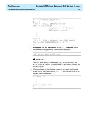Page 89  Troubleshooting  CentreVu CMS Release 3 Version 8 Disk-Mirrored Systems
The system fails to recognize all disk drives83
7.IMPORTANT! If you had to do a reset-all
 command, reset 
autoboot? to true by entering the following command:
Failure to reset 
autoboot? before the next reboot will cause the 
reboot to stop at the boot prompt instead of proceeding through the 
normal boot-up.
8. When you have verified that the system is recognizing all its disk 
drives, reboot the system with a boot -r
 command...