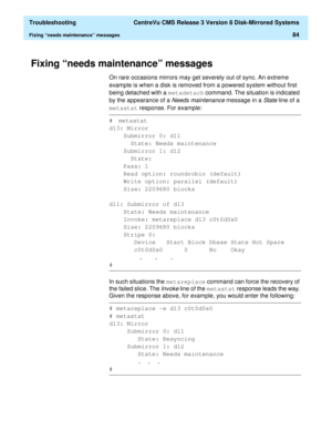 Page 90  Troubleshooting  CentreVu CMS Release 3 Version 8 Disk-Mirrored Systems
Fixing “needs maintenance” messages84
Fixing “needs maintenance” messages4
On rare occasions mirrors may get severely out of sync. An extreme 
example is when a disk is removed from a powered system without first 
being detached with a metadetach
 command. The situation is indicated 
by the appearance of a 
Needs maintenance message in a State line of a 
metastat
 response. For example:
In such situations the metareplace
 command...