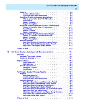 Page 11   CentreVu® Advocate Release 8 User Guide
xi
Reports  .    .    .    .    .    .    .    .    .    .    .    .    .    .    .    .    .    .    .    .   9-6
Additional Information     .    .    .    .    .    .    .    .    .    .    .    .    .   9-6
Database Items and Calculations  .    .    .    .    .    .    .    .    .    .   9-6
Real-Time Graphical Allocated Agents Report   .    .    .    .    .    .    .   9-7
Things to Know for 
CentreVu Advocate  .    .    .    .    .    .    .    .   9-7...