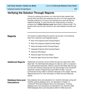 Page 101  Call Center Solution: Handle Any Media CentreVu® Advocate Release 8 User Guide
Verifying the Solution Through Reports4-9
Verifying the Solution Through Reports4
The key to verifying this solution is to note that all calls maintain their 
priority within the skill to be answered over time. An e-mail request that 
has been waiting for 2.5 hours is as important as a voice call that has 
waited 60 seconds. To verify that the any media solution is working, 
compare the% Within Service Level report field for...