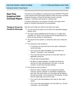 Page 102  Call Center Solution: Handle Any Media CentreVu® Advocate Release 8 User Guide
Verifying the Solution Through Reports4-10
Real-Time 
Graphical Skill 
Overload Report
4
This report is only available for customers who have DEFINITY® ECS R6 
or later switches with Expert Agent Selection (EAS) and have purchased 
CentreVu Advocate. It shows the skill state (normal, unknown, 
overload 1, overload 2) and trends for a selected skill.
If 
CentreVu Advocate is not activated, the fields of the report which...