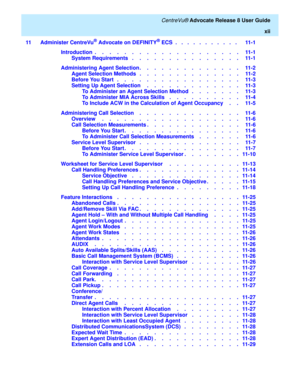 Page 12   CentreVu® Advocate Release 8 User Guide
xii
11 Administer CentreVu
® Advocate on DEFINITY® ECS  .   .   .   .   .   .   .   .   .   .   .    11-1
Introduction  .    .    .    .    .    .    .    .    .    .    .    .    .    .    .    .    .    .    .    .   11-1
System Requirements   .    .    .    .    .    .    .    .    .    .    .    .    .    .    .   11-1
Administering Agent Selection.    .    .    .    .    .    .    .    .    .    .    .    .    .   11-2
Agent Selection Methods   .    .    ....