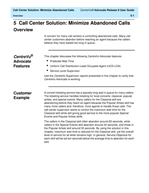 Page 119  Call Center Solution: Minimize Abandoned Calls CentreVu® Advocate Release 8 User Guide
Overview5-1
5  Call Center Solution: Minimize Abandoned Calls
Overview5
A concern for many call centers is controlling abandoned calls. Many call 
center customers abandon before reaching an agent because the callers 
believe they have waited too long in queue. 
CentreVu® 
Advocate 
Features
5
This chapter discusses the following CentreVu Advocate features:
lPredicted Wait Time
lUniform Call Distribution-Least...