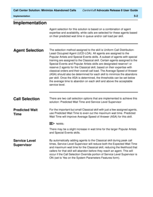 Page 120  Call Center Solution: Minimize Abandoned Calls CentreVu® Advocate Release 8 User Guide
Implementation5-2
Implementation5
Agent selection for this solution is based on a combination of agent 
expertise and availability, while calls are selected for these agents based 
on their predicted wait time in queue and/or call load per skill.
Agent Selection5The selection method assigned to the skill is Uniform Call Distribution-
Least Occupied Agent (UCD-LOA). All agents are assigned to the 
Popular Artists and...