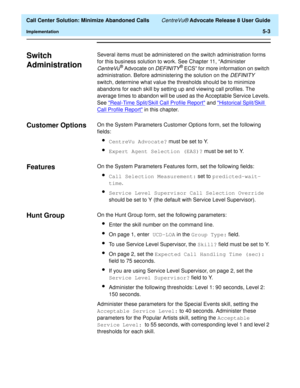 Page 121  Call Center Solution: Minimize Abandoned Calls CentreVu® Advocate Release 8 User Guide
Implementation5-3
Switch 
Administration
5
Several items must be administered on the switch administration forms 
for this business solution to work. See Chapter 11, “Administer 
CentreVu® Advocate on DEFINITY® ECS” for more information on switch 
administration. Before administering the solution on the 
DEFINITY 
switch, determine what value the thresholds should be to minimize 
abandons for each skill by setting up...
