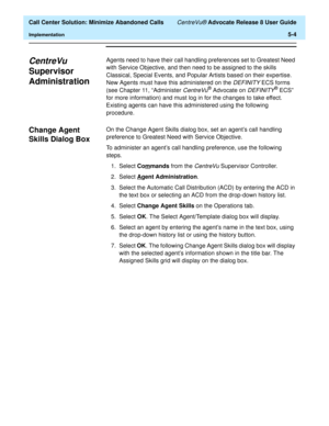 Page 122  Call Center Solution: Minimize Abandoned Calls CentreVu® Advocate Release 8 User Guide
Implementation5-4
CentreVu 
Supervisor 
Administration
5
Agents need to have their call handling preferences set to Greatest Need 
with Service Objective, and then need to be assigned to the skills 
Classical, Special Events, and Popular Artists based on their expertise. 
New Agents must have this administered on the 
DEFINITY ECS forms 
(see Chapter 11, “Administer 
CentreVu® Advocate on DEFINITY® ECS” 
for more...