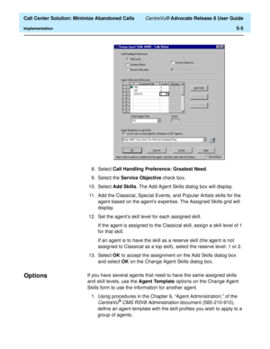 Page 123  Call Center Solution: Minimize Abandoned Calls CentreVu® Advocate Release 8 User Guide
Implementation5-5
8. Select Call Handling Preference: Greatest Need.
9. Select the Service Objective check box.
10. Select Add Skills. The Add Agent Skills dialog box will display.
11. Add the Classical, Special Events, and Popular Artists skills for the 
agent based on the agent’s expertise. The Assigned Skills grid will 
display.
12. Set the agent’s skill level for each assigned skill. 
If the agent is assigned to...