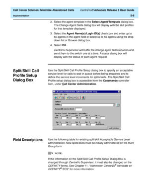 Page 124  Call Center Solution: Minimize Abandoned Calls CentreVu® Advocate Release 8 User Guide
Implementation5-6
2. Select the agent template in the Select Agent/Template dialog box. 
The Change Agent Skills dialog box will display with the skill profiles 
for that template displayed.
3. Select the Agent Name(s)/Login ID(s) check box and enter up to 
50 agents in the agent field or select up to 50 agents using the drop-
down list or Browse dialog box.
4. Select OK. 
CentreVu Supervisor will buffer the change...