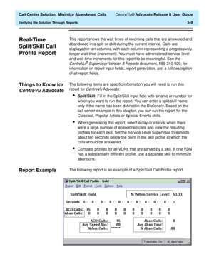 Page 127  Call Center Solution: Minimize Abandoned Calls CentreVu® Advocate Release 8 User Guide
Verifying the Solution Through Reports5-9
Real-Time 
Split/Skill Call 
Profile Report
5
This report shows the wait times of incoming calls that are answered and 
abandoned in a split or skill during the current interval. Calls are 
displayed in ten columns, with each column representing a progressively 
longer wait time (increment). You must have administered service level 
and wait time increments for this report to...