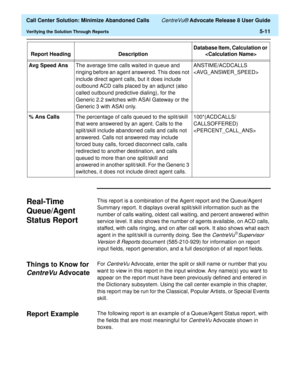 Page 129  Call Center Solution: Minimize Abandoned Calls CentreVu® Advocate Release 8 User Guide
Verifying the Solution Through Reports5-11
Real-Time 
Queue/Agent 
Status Report 
5
This report is a combination of the Agent report and the Queue/Agent 
Summary report. It displays overall split/skill information such as the 
number of calls waiting, oldest call waiting, and percent answered within 
service level. It also shows the number of agents available, on ACD calls, 
staffed, with calls ringing, and on after...
