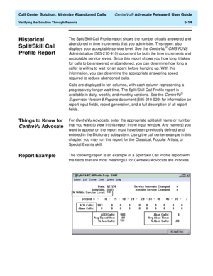Page 132  Call Center Solution: Minimize Abandoned Calls CentreVu® Advocate Release 8 User Guide
Verifying the Solution Through Reports5-14
Historical 
Split/Skill Call 
Profile Report
5
The Split/Skill Call Profile report shows the number of calls answered and 
abandoned in time increments that you administer. This report also 
displays your acceptable service level. See the 
CentreVuâ CMS R3V8 
Administration 
(585-210-910) document for both the time increments and 
acceptable service levels. Since this report...