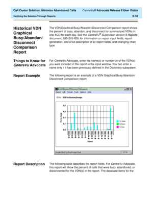 Page 136  Call Center Solution: Minimize Abandoned Calls CentreVu® Advocate Release 8 User Guide
Verifying the Solution Through Reports5-18
Historical VDN 
Graphical 
Busy/Abandon/
Disconnect 
Comparison 
Report
5
The VDN Graphical Busy/Abandon/Disconnect Comparison report shows 
the percent of busy, abandon, and disconnect for summarized VDNs in 
one ACD for each day. See the 
CentreVu® Supervisor Version 8 Reports 
document, 585-210-929, for information on report input fields, report 
generation, and a full...