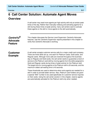 Page 139  Call Center Solution: Automate Agent Moves CentreVu® Advocate Release 8 User Guide
Overview6-1
6  Call Center Solution: Automate Agent Moves
Overview6
A call center may need more agents per high-activity skill only at certain peak 
times of the day. Rather than manually notifying and activating agents for a 
skill during these times of peak activity, many call centers want to activate 
these agents on the skill or move agents to the skill automatically. 
CentreVu® 
Advocate 
Feature
6
This chapter...