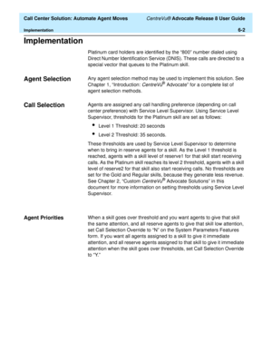 Page 140  Call Center Solution: Automate Agent Moves CentreVu® Advocate Release 8 User Guide
Implementation6-2
Implementation6
Platinum card holders are identified by the “800” number dialed using 
Direct Number Identification Service (DNIS). These calls are directed to a 
special vector that queues to the Platinum skill.
Agent Selection6Any agent selection method may be used to implement this solution. See 
Chapter 1, “Introduction: 
CentreVu® Advocate” for a complete list of 
agent selection methods.
Call...