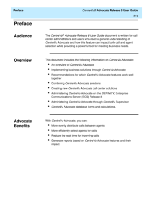 Page 15  Preface CentreVu® Advocate Release 8 User Guide
P-1
Preface
Audience0The CentreVuâ Advocate Release 8 User Guide document is written for call 
center administrators and users who need a general understanding of 
CentreVu Advocate and how this feature can impact both call and agent 
selection while providing a powerful tool for meeting business needs. 
Overview0This document includes the following information on CentreVu Advocate:
lAn overview of CentreVu Advocate
lImplementing business solutions...